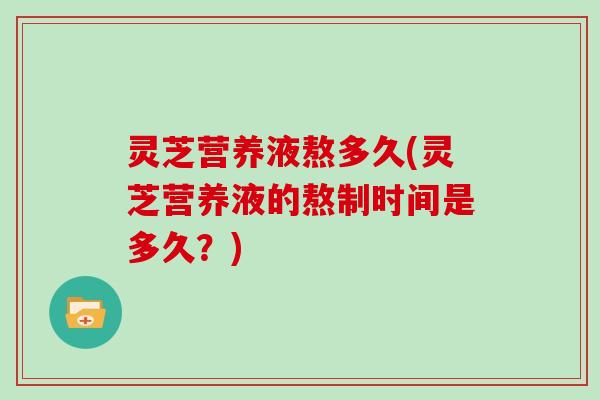 灵芝营养液熬多久(灵芝营养液的熬制时间是多久？)