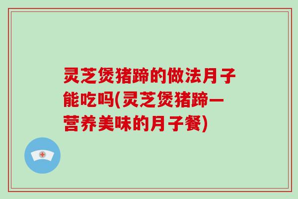灵芝煲猪蹄的做法月子能吃吗(灵芝煲猪蹄—营养美味的月子餐)