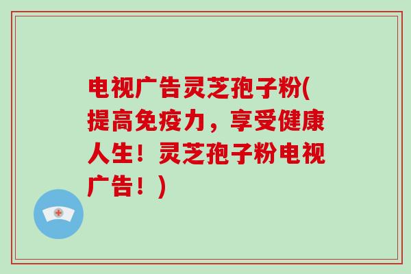 电视广告灵芝孢子粉(提高免疫力,享受健康人生!灵芝孢子粉电视广告!)-第1张图片-灵芝大师 电视广告灵芝孢子粉(提高免疫力,享受健康人生!灵芝孢子粉电视广告!)-第1张图片-灵芝大师
