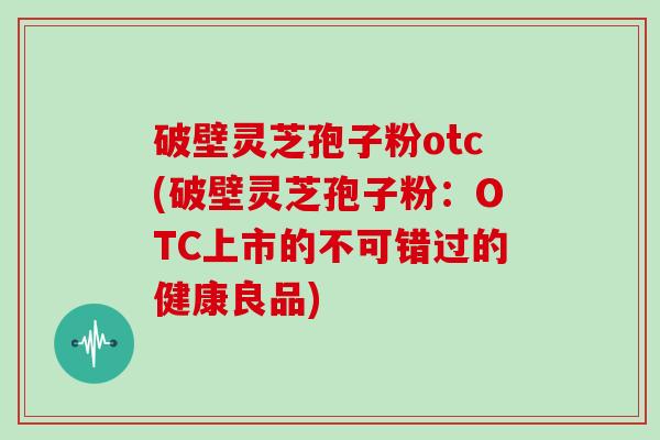 破壁灵芝孢子粉otc(破壁灵芝孢子粉：OTC上市的不可错过的健康良品)