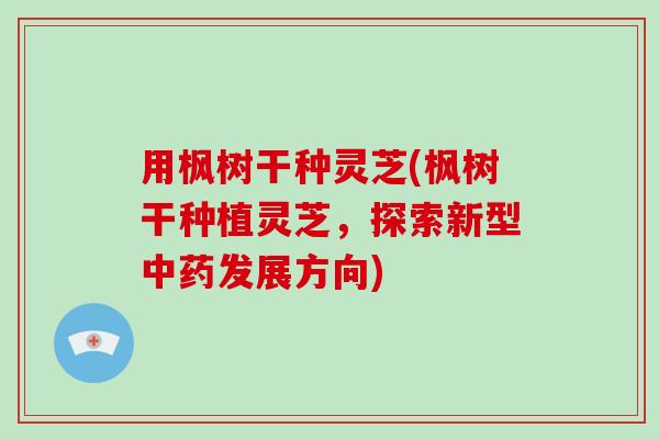 用枫树干种灵芝(枫树干种植灵芝，探索新型中药发展方向)