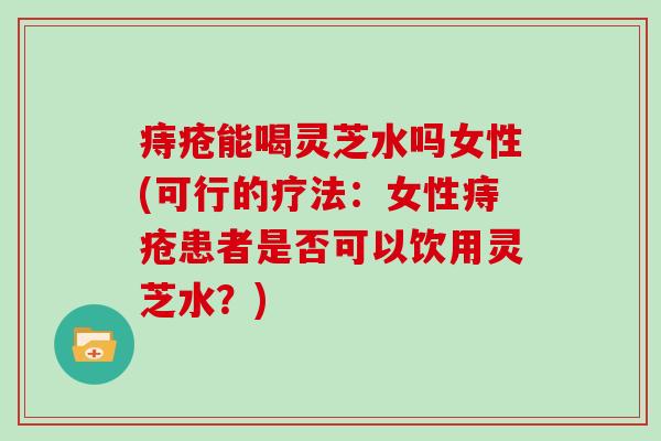 痔疮能喝灵芝水吗女性(可行的疗法：女性痔疮患者是否可以饮用灵芝水？)