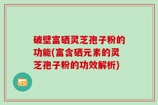 破壁富硒灵芝孢子粉的功能(富含硒元素的灵芝孢子粉的功效解析)-第1张图片-灵芝大师 破壁富硒灵芝孢子粉的功能(富含硒元素的灵芝孢子粉的功效解析)-第1张图片-灵芝大师