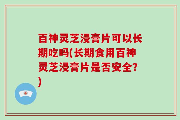 百神灵芝浸膏片可以长期吃吗(长期食用百神灵芝浸膏片是否安全?)-第1张图片-灵芝大师 百神灵芝浸膏片可以长期吃吗(长期食用百神灵芝浸膏片是否安全?)-第1张图片-灵芝大师
