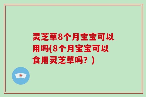 灵芝草8个月宝宝可以用吗(8个月宝宝可以食用灵芝草吗？)
