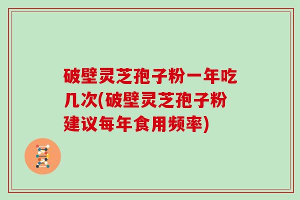 破壁灵芝孢子粉一年吃几次(破壁灵芝孢子粉建议每年食用频率)