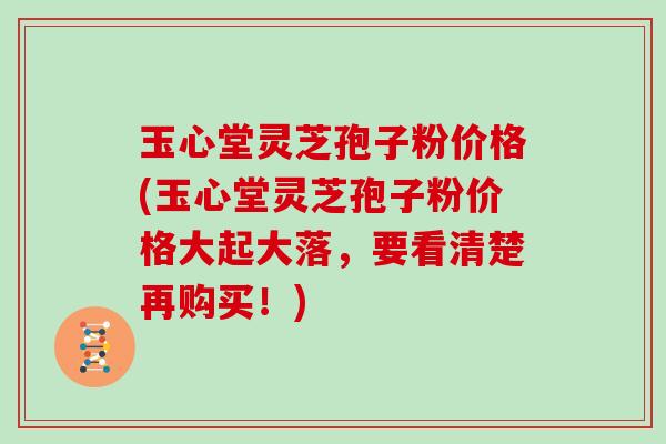 玉心堂灵芝孢子粉价格(玉心堂灵芝孢子粉价格大起大落，要看清楚再购买！)