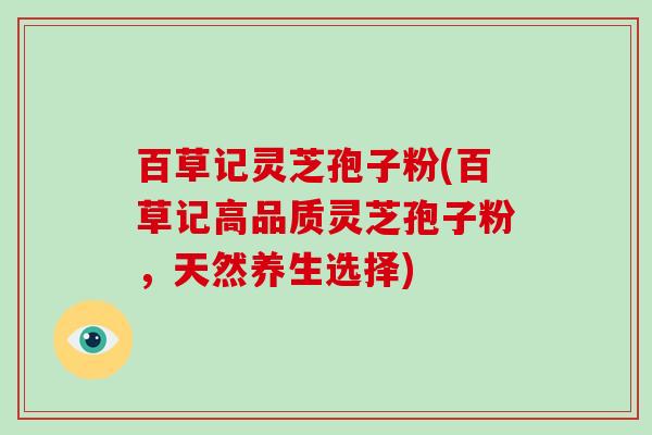 百草记灵芝孢子粉(百草记高品质灵芝孢子粉,天然养生选择)-第1张图片-灵芝大师 百草记灵芝孢子粉(百草记高品质灵芝孢子粉,天然养生选择)-第1张图片-灵芝大师