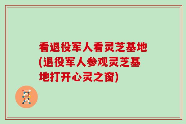 看退役军人看灵芝基地(退役军人参观灵芝基地打开心灵之窗)-第1张图片-灵芝大师 看退役军人看灵芝基地(退役军人参观灵芝基地打开心灵之窗)-第1张图片-灵芝大师