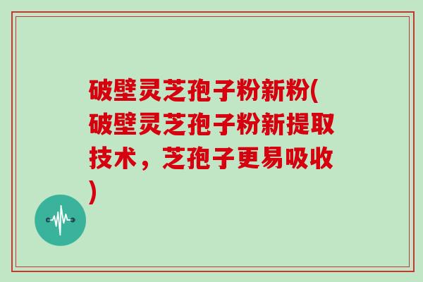 破壁灵芝孢子粉新粉(破壁灵芝孢子粉新提取技术，芝孢子更易吸收)