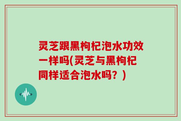 灵芝跟黑枸杞泡水功效一样吗(灵芝与黑枸杞同样适合泡水吗？)