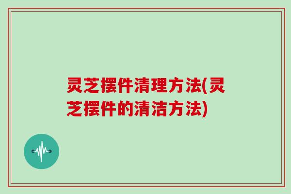 灵芝摆件清理方法(灵芝摆件的清洁方法)
