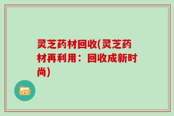 灵芝药材回收(灵芝药材再利用：回收成新时尚)