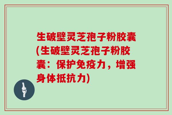 生破壁灵芝孢子粉胶囊(生破壁灵芝孢子粉胶囊：保护免疫力，增强身体抵抗力)