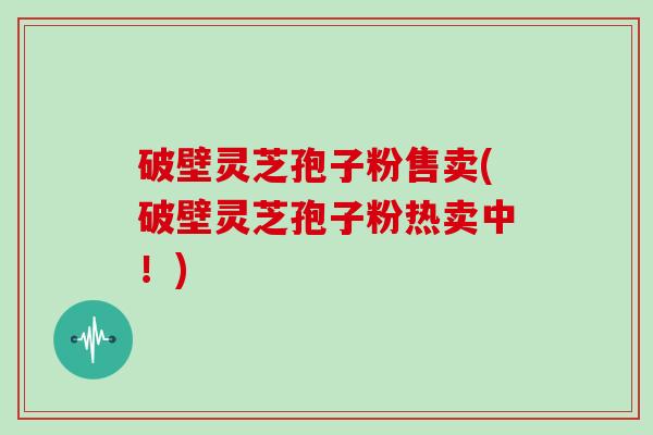 破壁灵芝孢子粉售卖(破壁灵芝孢子粉热卖中！)