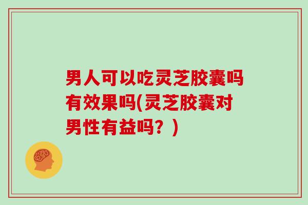 男人可以吃灵芝胶囊吗有效果吗(灵芝胶囊对男性有益吗？)