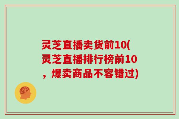 灵芝直播卖货前10(灵芝直播排行榜前10，爆卖商品不容错过)