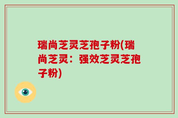 瑞尚芝灵芝孢子粉(瑞尚芝灵：强效芝灵芝孢子粉)