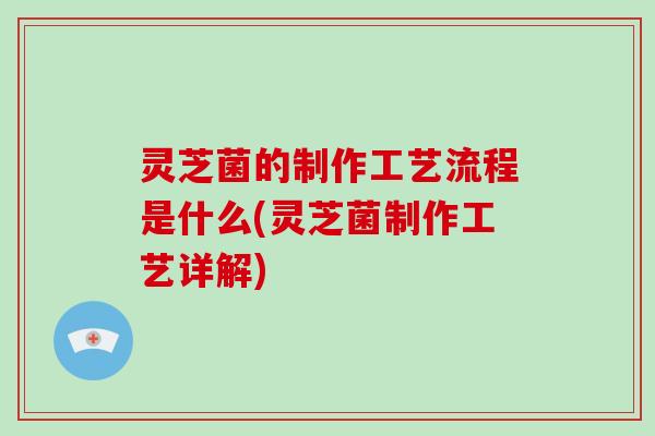 灵芝菌的制作工艺流程是什么(灵芝菌制作工艺详解)-第1张图片-灵芝大师