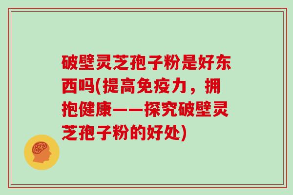破壁灵芝孢子粉是好东西吗(提高免疫力，拥抱健康——探究破壁灵芝孢子粉的好处)