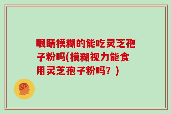 眼睛模糊的能吃灵芝孢子粉吗(模糊视力能食用灵芝孢子粉吗？)