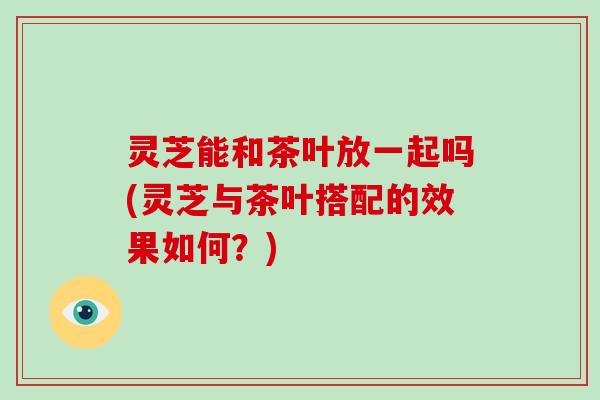 灵芝能和茶叶放一起吗(灵芝与茶叶搭配的效果如何?)-第1张图片-灵芝大师 灵芝能和茶叶放一起吗(灵芝与茶叶搭配的效果如何?)-第1张图片-灵芝大师