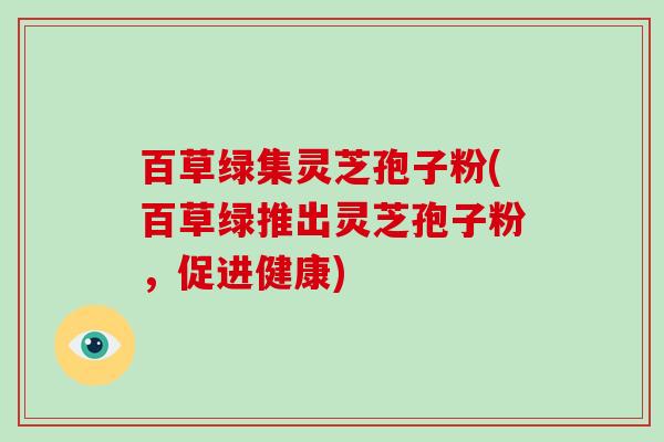 百草绿集灵芝孢子粉(百草绿推出灵芝孢子粉,促进健康)-第1张图片-灵芝大师 百草绿集灵芝孢子粉(百草绿推出灵芝孢子粉,促进健康)-第1张图片-灵芝大师