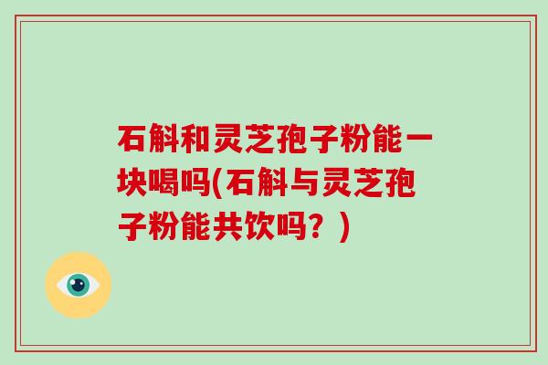 石斛和灵芝孢子粉能一块喝吗(石斛与灵芝孢子粉能共饮吗？)
