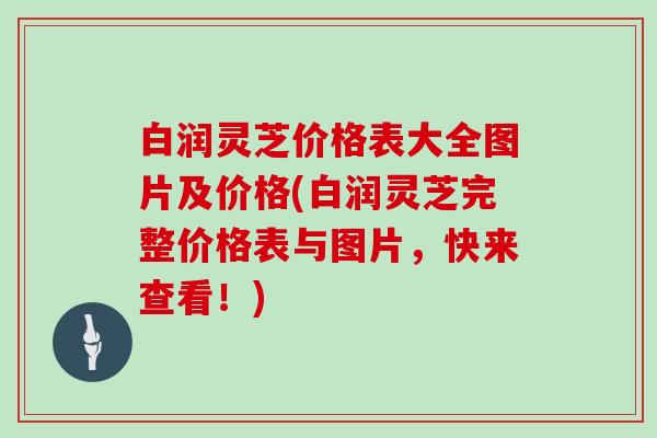 白润灵芝价格表大全图片及价格(白润灵芝完整价格表与图片,快来查看!)-第1张图片-灵芝大师 白润灵芝价格表大全图片及价格(白润灵芝完整价格表与图片,快来查看!)-第1张图片-灵芝大师