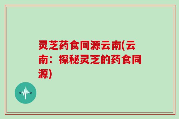 灵芝药食同源云南(云南：探秘灵芝的药食同源)