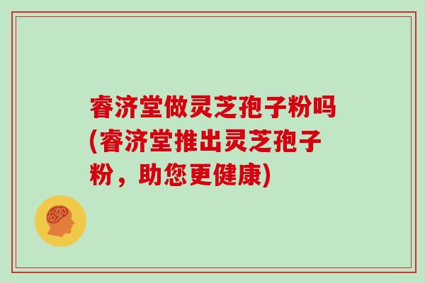 睿济堂做灵芝孢子粉吗(睿济堂推出灵芝孢子粉，助您更健康)