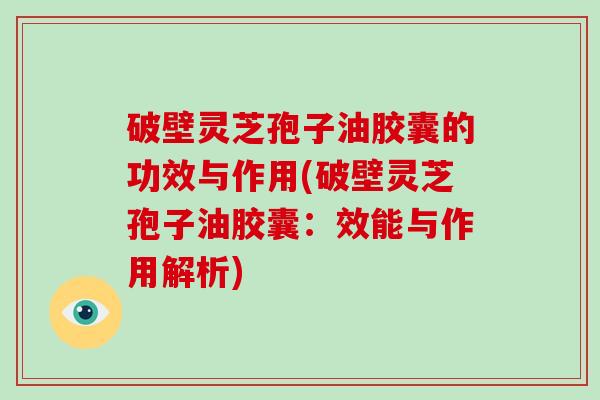 破壁灵芝孢子油胶囊的功效与作用(破壁灵芝孢子油胶囊：效能与作用解析)