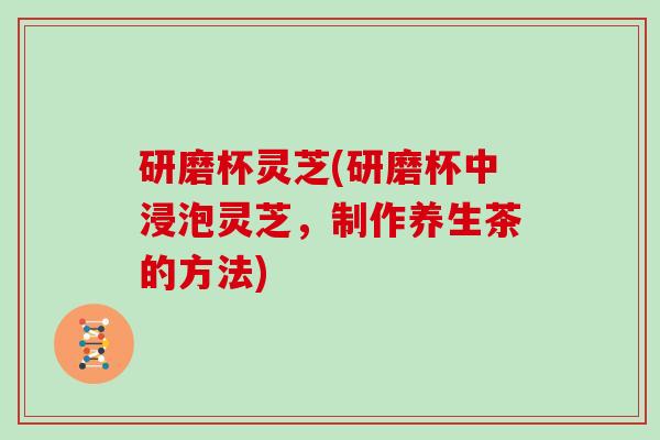 研磨杯灵芝(研磨杯中浸泡灵芝,制作养生茶的方法)-第1张图片-灵芝大师 研磨杯灵芝(研磨杯中浸泡灵芝,制作养生茶的方法)-第1张图片-灵芝大师