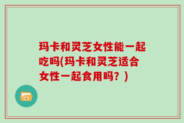 玛卡和灵芝女性能一起吃吗(玛卡和灵芝适合女性一起食用吗?)-第1张图片-灵芝大师 玛卡和灵芝女性能一起吃吗(玛卡和灵芝适合女性一起食用吗?)-第1张图片-灵芝大师