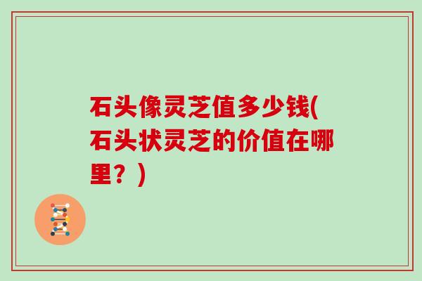 石头像灵芝值多少钱(石头状灵芝的价值在哪里？)