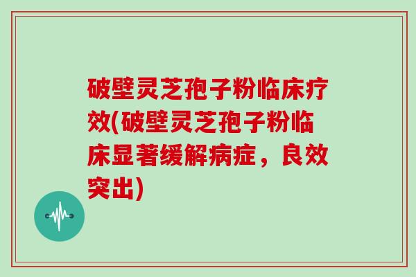 破壁灵芝孢子粉临床疗效(破壁灵芝孢子粉临床显著缓解病症，良效突出)