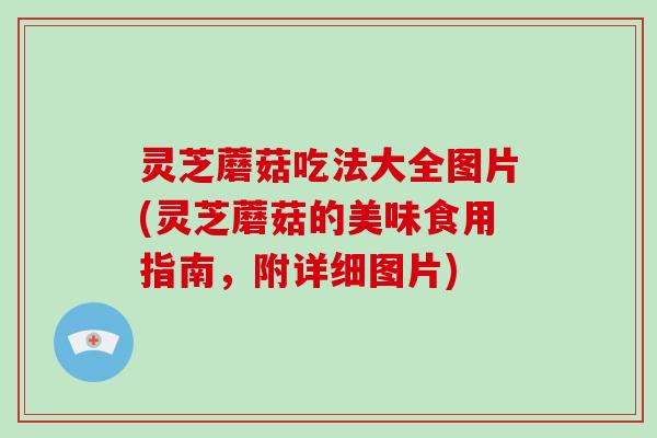灵芝蘑菇吃法大全图片(灵芝蘑菇的美味食用指南，附详细图片)