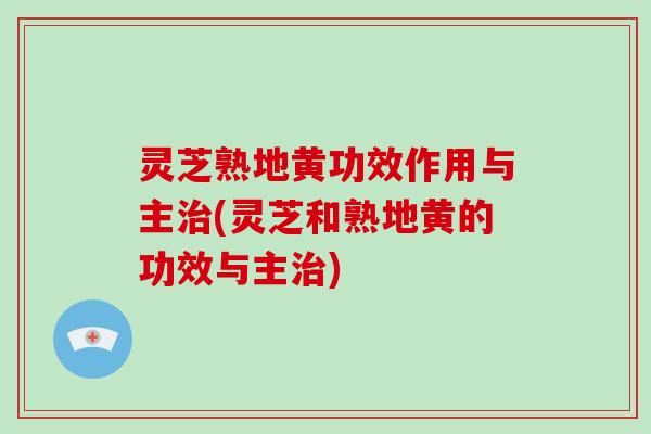 灵芝熟地黄功效作用与主治(灵芝和熟地黄的功效与主治)
