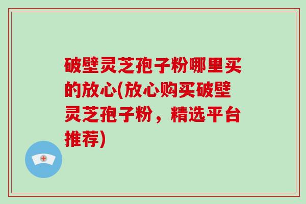 破壁灵芝孢子粉哪里买的放心(放心购买破壁灵芝孢子粉，精选平台推荐)