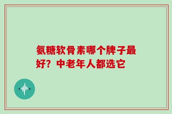 氨糖软骨素哪个牌子最好？中老年人都选它