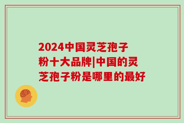 2024中国灵芝孢子粉十大品牌|中国的灵芝孢子粉是哪里的最好-第1张图片-灵芝大师 2024中国灵芝孢子粉十大品牌|中国的灵芝孢子粉是哪里的最好-第1张图片-灵芝大师