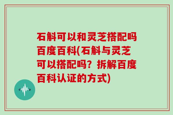 石斛可以和灵芝搭配吗百度百科(石斛与灵芝可以搭配吗？拆解百度百科认证的方式)