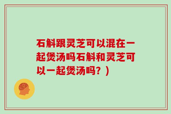 石斛跟灵芝可以混在一起煲汤吗石斛和灵芝可以一起煲汤吗？)-第1张图片-灵芝大师