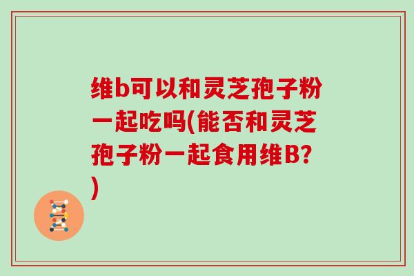 维b可以和灵芝孢子粉一起吃吗(能否和灵芝孢子粉一起食用维B?)-第1张图片-灵芝大师 维b可以和灵芝孢子粉一起吃吗(能否和灵芝孢子粉一起食用维B?)-第1张图片-灵芝大师