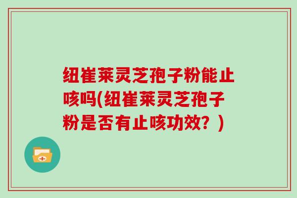 纽崔莱灵芝孢子粉能止咳吗(纽崔莱灵芝孢子粉是否有止咳功效？)