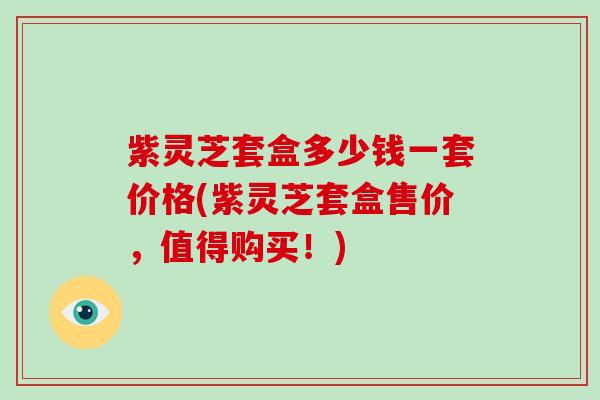 紫灵芝套盒多少钱一套价格(紫灵芝套盒售价，值得购买！)