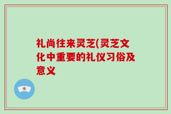 礼尚往来灵芝(灵芝文化中重要的礼仪习俗及意义