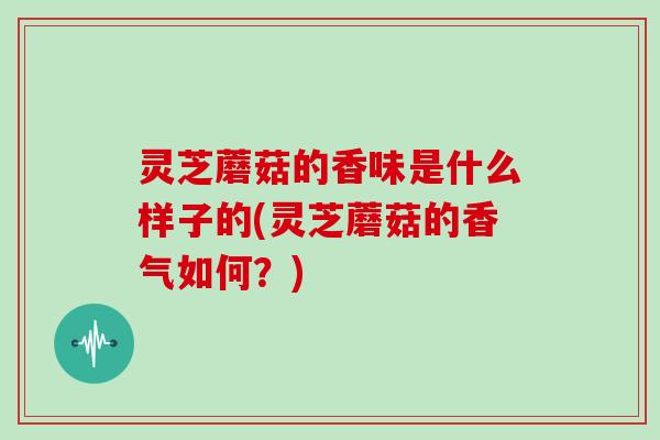 灵芝蘑菇的香味是什么样子的(灵芝蘑菇的香气如何？)