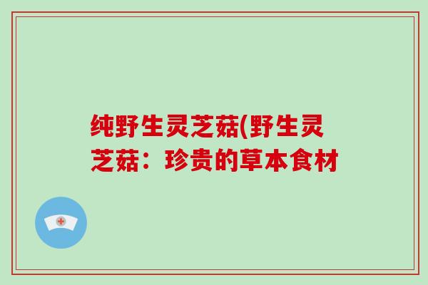 纯野生灵芝菇(野生灵芝菇:珍贵的草本食材-第1张图片-灵芝大师 纯野生灵芝菇(野生灵芝菇:珍贵的草本食材-第1张图片-灵芝大师