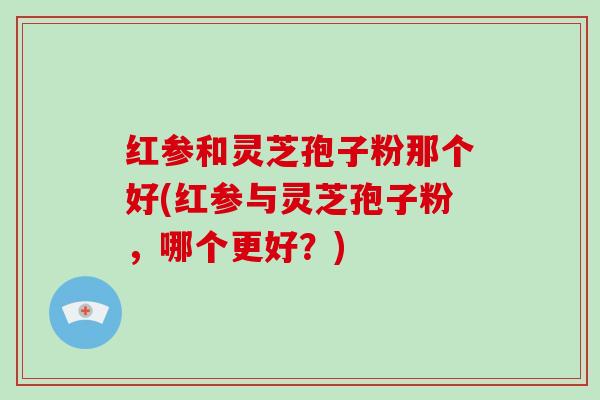 红参和灵芝孢子粉那个好(红参与灵芝孢子粉，哪个更好？)